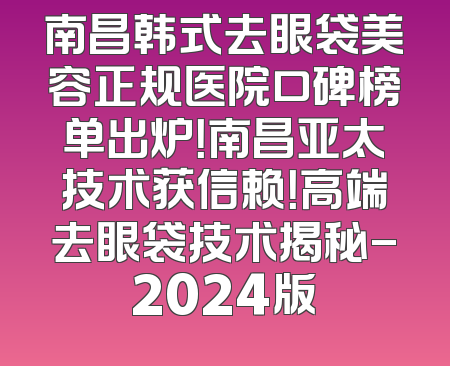 南昌韩式去眼袋美容正规医院口碑榜单出炉！南昌亚太技术获信赖！高端去眼袋技术揭秘-2024版