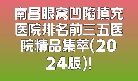 南昌眼窝凹陷填充医院排名前三五医院精品集萃（2024版）！