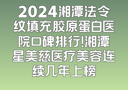 2024湘潭法令纹填充胶原蛋白医院口碑排行！湘潭星美慈医疗美容连续几年上榜