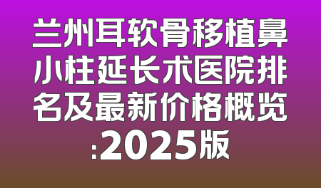 兰州耳软骨移植鼻小柱延长术医院排名及最新价格概览：2025版