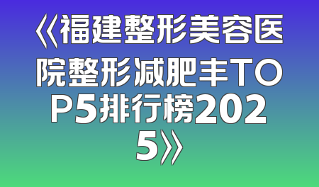 《福建整形美容医院整形减肥丰TOP5排行榜2025》