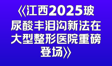 《江西2025玻尿酸丰泪沟新法在大型整形医院重磅登场》