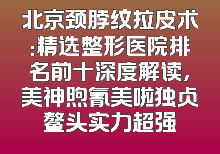 北京颈脖纹拉皮术：精选整形医院排名前十深度解读，美神煦氰美啦独占鳌头实力超强