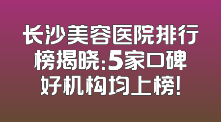 长沙美容医院排行榜揭晓：5家口碑好机构均上榜！
