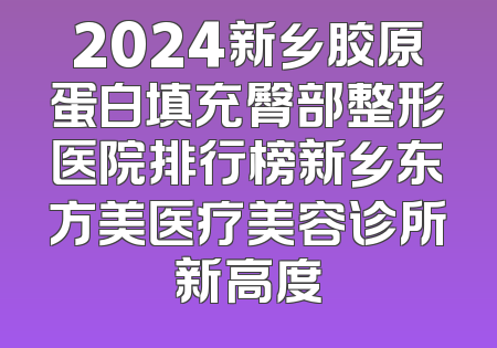 2024新乡胶原蛋白填充臀部整形医院排行榜新乡东方美医疗美容诊所新高度