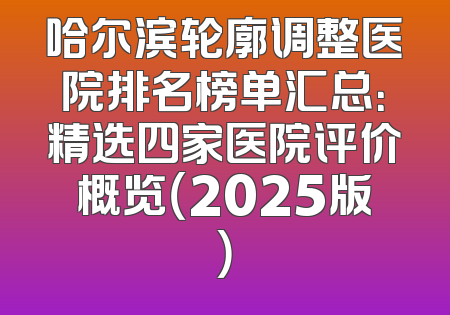 哈尔滨轮廓调整医院排名榜单汇总：精选四家医院评价概览（2025版）
