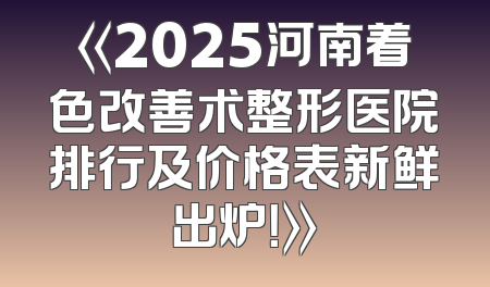 《2025河南着色改善术整形医院排行及价格表新鲜出炉！》