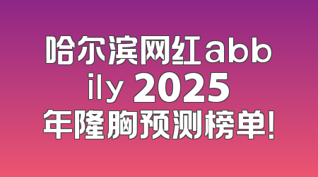 哈尔滨网红abbily 2025年隆胸预测榜单！