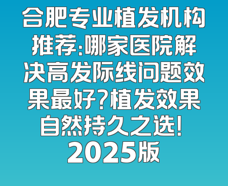 合肥专业植发机构推荐：哪家医院解决高发际线问题效果最好？植发效果自然持久之选！ 2025版
