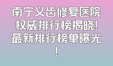 南宁义齿修复医院权威排行榜揭晓！最新排行榜单曝光！
