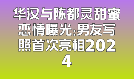 华汉与陈都灵甜蜜恋情曝光：男友写照首次亮相2024
