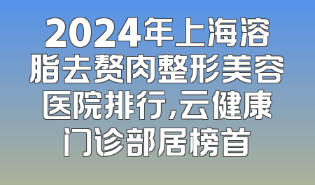 2024年上海溶脂去赘肉整形美容医院排行，云健康门诊部居榜首