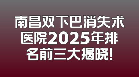 南昌双下巴消失术医院2025年排名前三大揭晓！