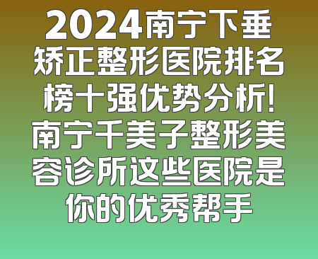 2024南宁下垂矫正整形医院排名榜十强优势分析！南宁千美子整形美容诊所这些医院是你的优秀帮手
