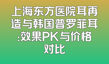 上海东方医院耳再造与韩国普罗菲耳：效果PK与价格对比