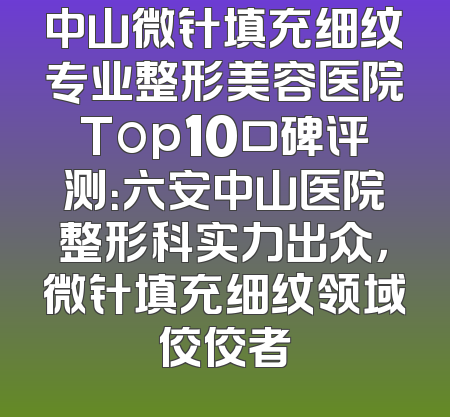 中山微针填充细纹专业整形美容医院Top10口碑评测：六安中山医院整形科实力出众，微针填充细纹领域佼佼者