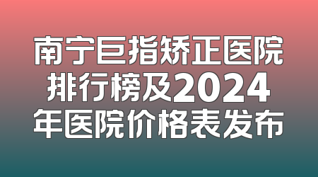 南宁巨指矫正医院排行榜及2024年医院价格表发布