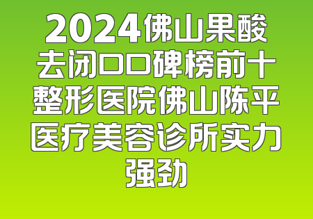 2024佛山果酸去闭口口碑榜前十整形医院佛山陈平医疗美容诊所实力强劲