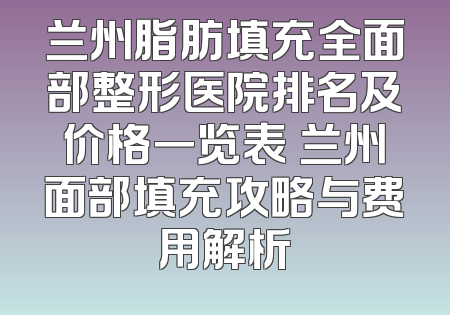 兰州脂肪填充全面部整形医院排名及价格一览表 兰州面部填充攻略与费用解析