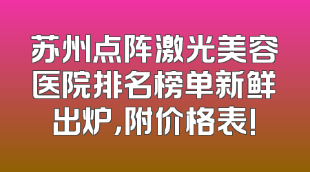 苏州点阵激光美容医院排名榜单新鲜出炉，附价格表!