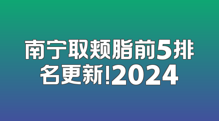 南宁取颊脂前5排名更新!2024