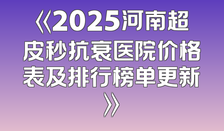 《2025河南超皮秒抗衰医院价格表及排行榜单更新》