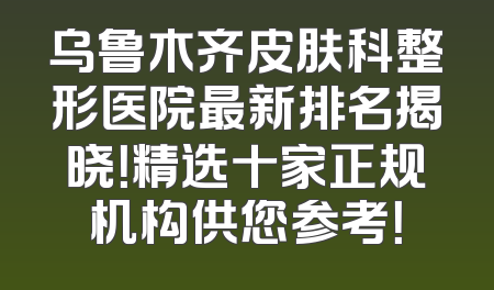 乌鲁木齐皮肤科整形医院最新排名揭晓！精选十家正规机构供您参考！