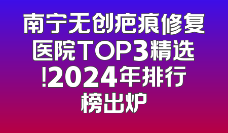 南宁无创疤痕修复医院TOP3精选！2024年排行榜出炉