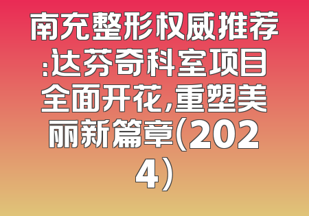 南充整形权威推荐：达芬奇科室项目全面开花，重塑美丽新篇章（2024）