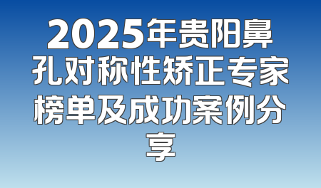 2025年贵阳鼻孔对称性矫正专家榜单及成功案例分享