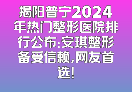 揭阳普宁2024年热门整形医院排行公布：安琪整形备受信赖，网友首选！