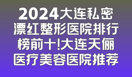 2024大连私密漂红整形医院排行榜前十！大连天俪医疗美容医院推荐
