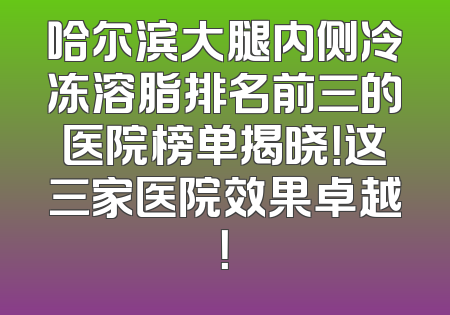 哈尔滨大腿内侧冷冻溶脂排名前三的医院榜单揭晓！这三家医院效果卓越！