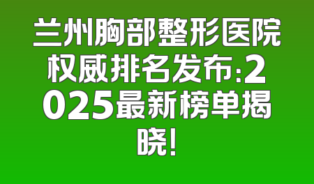 兰州胸部整形医院权威排名发布：2025最新榜单揭晓！