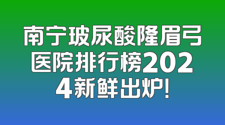 南宁玻尿酸隆眉弓医院排行榜2024新鲜出炉！