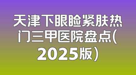 天津下眼睑紧肤热门三甲医院盘点（2025版）