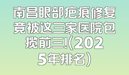 南昌眼部疤痕修复竟被这三家医院包揽前三!（2025年排名）