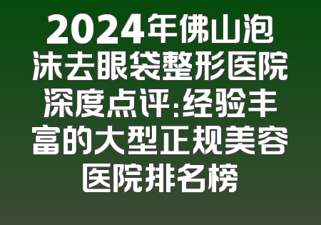 2024年佛山泡沫去眼袋整形医院深度点评：经验丰富的大型正规美容医院排名榜