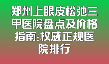 郑州上眼皮松弛三甲医院盘点及价格指南：权威正规医院排行