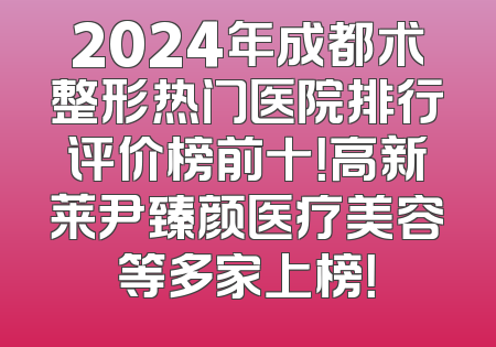 2024年成都术整形热门医院排行评价榜前十！高新莱尹臻颜医疗美容等多家上榜！