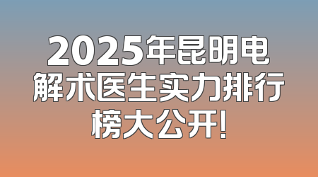 2025年昆明电解术医生实力排行榜大公开！