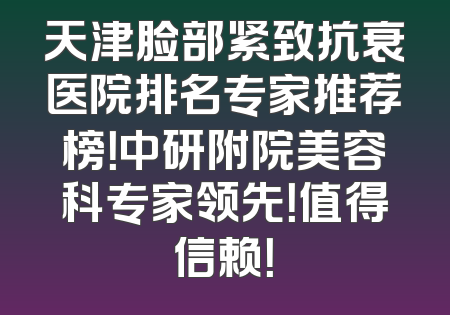 天津脸部紧致抗衰医院排名专家推荐榜！中研附院美容科专家领先！值得信赖！