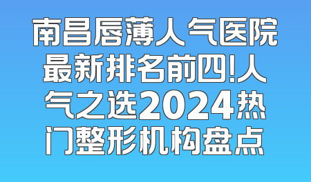 南昌唇薄人气医院最新排名前四！人气之选2024热门整形机构盘点