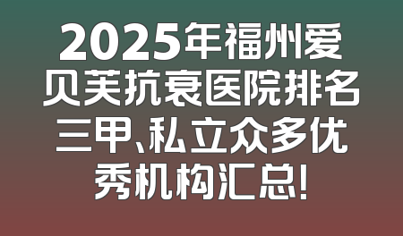 2025年福州爱贝芙抗衰医院排名三甲、私立众多优秀机构汇总！