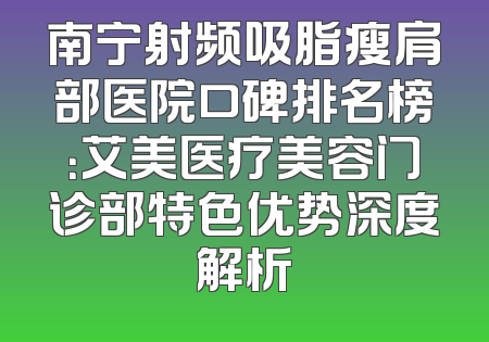 南宁射频吸脂瘦肩部医院口碑排名榜：艾美医疗美容门诊部特色优势深度解析