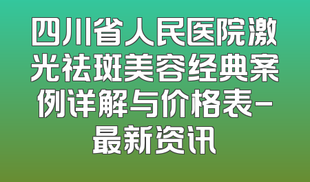 四川省人民医院激光祛斑美容经典案例详解与价格表-最新资讯