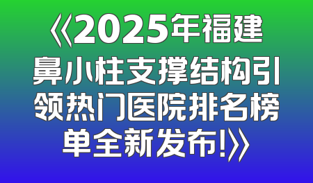 《2025年福建鼻小柱支撑结构引领热门医院排名榜单全新发布！》