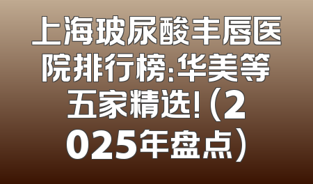 上海玻尿酸丰唇医院排行榜：华美等五家精选! (2025年盘点)