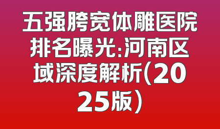 五强胯宽体雕医院排名曝光：河南区域深度解析（2025版）