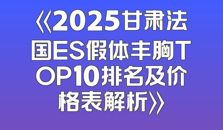 《2025甘肃法国ES假体丰胸TOP10排名及价格表解析》
